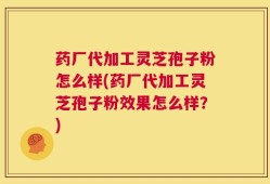 药厂代加工灵芝孢子粉怎么样(药厂代加工灵芝孢子粉效果怎么样？)