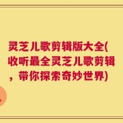 灵芝儿歌剪辑版大全(收听最全灵芝儿歌剪辑，带你探索奇妙世界)
