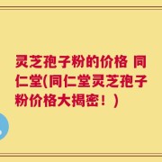 灵芝孢子粉的价格 同仁堂(同仁堂灵芝孢子粉价格大揭密！)
