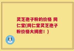 灵芝孢子粉的价格 同仁堂(同仁堂灵芝孢子粉价格大揭密！)