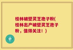 桂林破壁灵芝孢子粉(桂林出产破壁灵芝孢子粉，值得关注！)