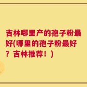 吉林哪里产的孢子粉最好(哪里的孢子粉最好？吉林推荐！)