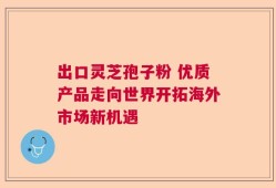 出口灵芝孢子粉 优质产品走向世界开拓海外市场新机遇