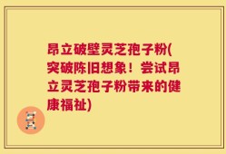 昂立破壁灵芝孢子粉(突破陈旧想象！尝试昂立灵芝孢子粉带来的健康福祉)