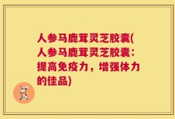 人参马鹿茸灵芝胶囊(人参马鹿茸灵芝胶囊：提高免疫力，增强体力的佳品)