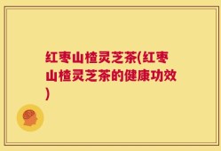 红枣山楂灵芝茶(红枣山楂灵芝茶的健康功效)