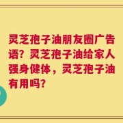 灵芝孢子油朋友圈广告语？灵芝孢子油给家人强身健体，灵芝孢子油有用吗？