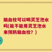 脑血栓可以喝灵芝泡水吗(能不能用灵芝泡水来预防脑血栓？)