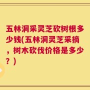 五林洞采灵芝砍树根多少钱(五林洞灵芝采摘，树木砍伐价格是多少？)
