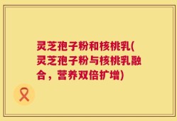 灵芝孢子粉和核桃乳(灵芝孢子粉与核桃乳融合，营养双倍扩增)