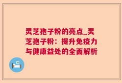 灵芝孢子粉的亮点_灵芝孢子粉：提升免疫力与健康益处的全面解析