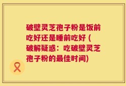 破壁灵芝孢子粉是饭前吃好还是睡前吃好 (破解疑惑：吃破壁灵芝孢子粉的最佳时间)