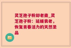 灵芝孢子粉却老斋_灵芝孢子粉：延缓衰老，恢复青春活力的天然圣品