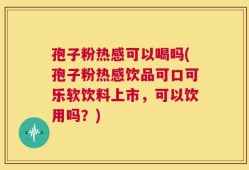 孢子粉热感可以喝吗(孢子粉热感饮品可口可乐软饮料上市，可以饮用吗？)