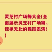 灵芝村广场舞大全(全面展示灵芝村广场舞，惊艳无比的舞蹈表演！)