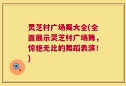 灵芝村广场舞大全(全面展示灵芝村广场舞，惊艳无比的舞蹈表演！)
