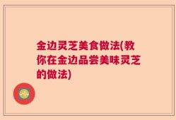 金边灵芝美食做法(教你在金边品尝美味灵芝的做法)