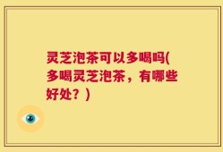 灵芝泡茶可以多喝吗(多喝灵芝泡茶，有哪些好处？)