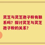 灵芝与灵芝孢子粉有联系吗？探讨灵芝与灵芝孢子粉的关系？