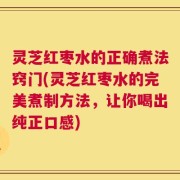 灵芝红枣水的正确煮法窍门(灵芝红枣水的完美煮制方法，让你喝出纯正口感)
