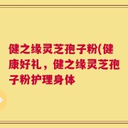 健之缘灵芝孢子粉(健康好礼，健之缘灵芝孢子粉护理身体