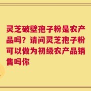 灵芝破壁孢子粉是农产品吗？请问灵芝孢子粉可以做为初级农产品销售吗你