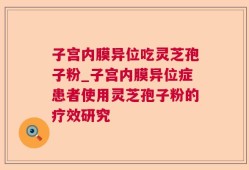 子宫内膜异位吃灵芝孢子粉_子宫内膜异位症患者使用灵芝孢子粉的疗效研究