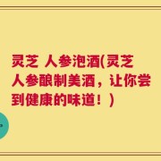 灵芝 人参泡酒(灵芝人参酿制美酒，让你尝到健康的味道！)