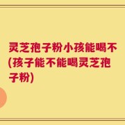 灵芝孢子粉小孩能喝不(孩子能不能喝灵芝孢子粉)