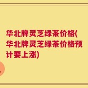 华北牌灵芝绿茶价格(华北牌灵芝绿茶价格预计要上涨)