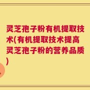 灵芝孢子粉有机提取技术(有机提取技术提高灵芝孢子粉的营养品质)