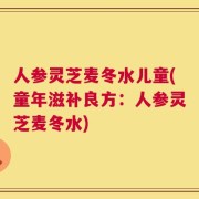 人参灵芝麦冬水儿童(童年滋补良方：人参灵芝麦冬水)