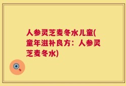人参灵芝麦冬水儿童(童年滋补良方：人参灵芝麦冬水)