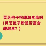 灵芝孢子粉雌激素高吗(灵芝孢子粉是否富含雌激素？)