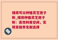 楼房可以种植灵芝孢子粉_楼房种植灵芝孢子粉：高效利用空间，实现家庭养生新选择