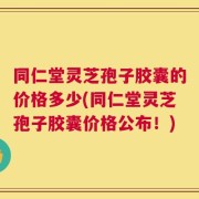 同仁堂灵芝孢子胶囊的价格多少(同仁堂灵芝孢子胶囊价格公布！)