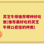 灵芝牛排推荐哪种好吃些(推荐最好吃的灵芝牛排口感佳的种类)