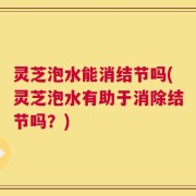 灵芝泡水能消结节吗(灵芝泡水有助于消除结节吗？)