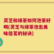 灵芝和绿茶如何泡茶好喝(灵芝与绿茶泡出美味佳茗的秘诀)