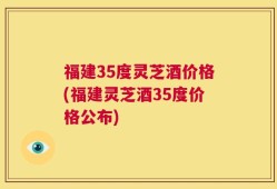 福建35度灵芝酒价格(福建灵芝酒35度价格公布)