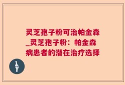 灵芝孢子粉可治帕金森_灵芝孢子粉：帕金森病患者的潜在治疗选择