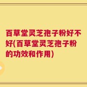 百草堂灵芝孢子粉好不好(百草堂灵芝孢子粉的功效和作用)