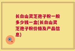长白山灵芝孢子粉一般多少钱一盒(长白山灵芝孢子粉价格及产品信息)