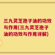 三九灵芝孢子油的功效与作用(三九灵芝孢子油的功效与作用详解)