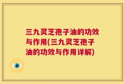 三九灵芝孢子油的功效与作用(三九灵芝孢子油的功效与作用详解)