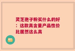 灵芝孢子粉买什么的好：这款高含量产品性价比居然这么高