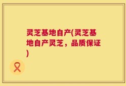 灵芝基地自产(灵芝基地自产灵芝，品质保证)