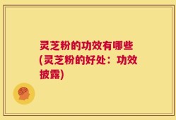 灵芝粉的功效有哪些 (灵芝粉的好处：功效披露)