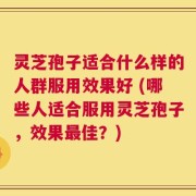 灵芝孢子适合什么样的人群服用效果好 (哪些人适合服用灵芝孢子，效果最佳？)