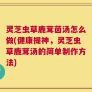 灵芝虫草鹿茸菌汤怎么做(健康提神，灵芝虫草鹿茸汤的简单制作方法)